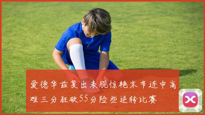 爱德华兹复出表现惊艳末节连中高难三分狂砍55分险些逆转比赛