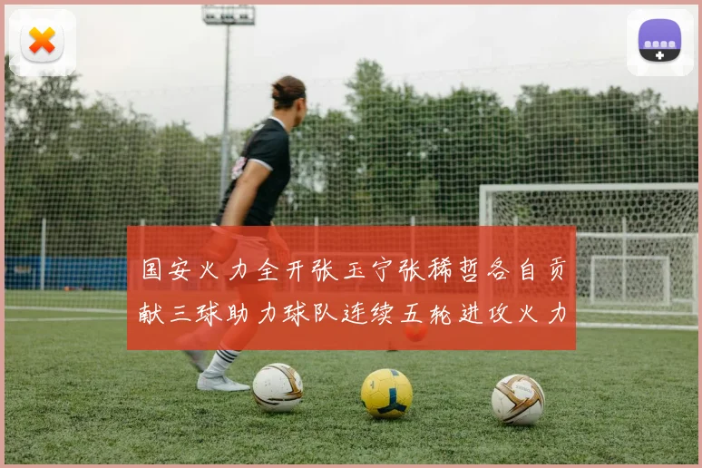 国安火力全开张玉宁张稀哲各自贡献三球助力球队连续五轮进攻火力猛增