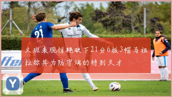 文班表现惊艳砍下21分6板3帽马祖拉称其为防守端的特别天才
