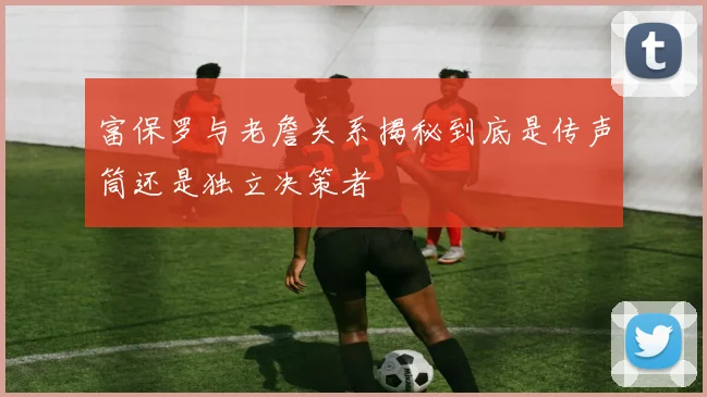 富保罗与老詹关系揭秘到底是传声筒还是独立决策者