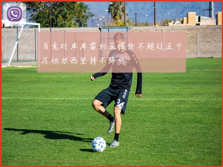 马竞对库库雷利亚报价不超过五千万切尔西坚持不降价