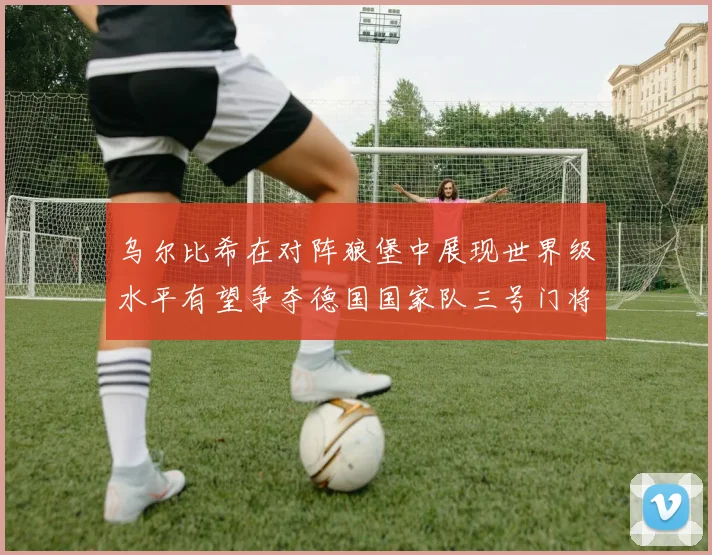 乌尔比希在对阵狼堡中展现世界级水平有望争夺德国国家队三号门将位置