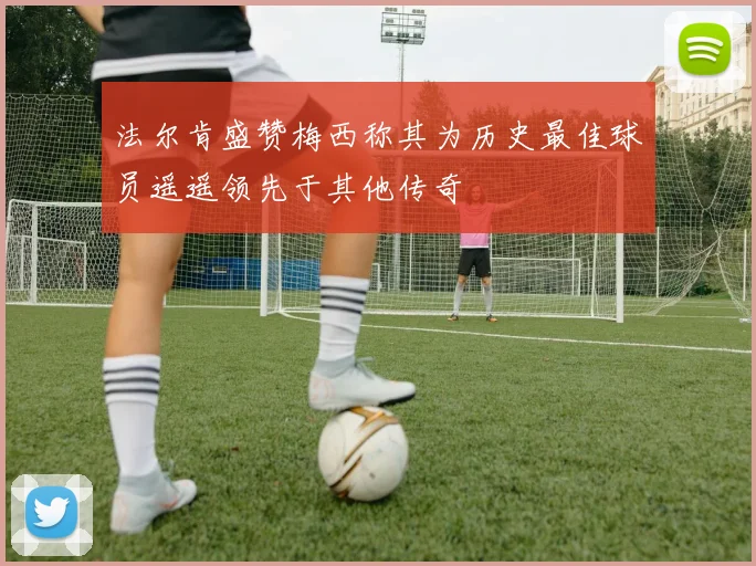 法尔肯盛赞梅西称其为历史最佳球员遥遥领先于其他传奇
