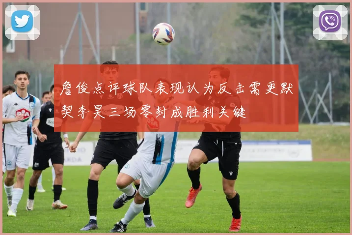 詹俊点评球队表现认为反击需更默契李昊三场零封成胜利关键