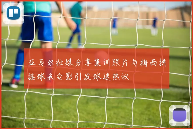 亚马尔社媒分享集训照片与梅西拼接球衣合影引发球迷热议