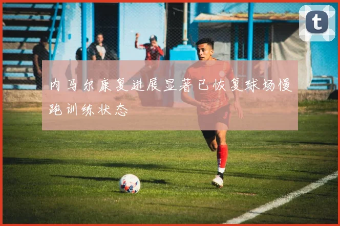 内马尔康复进展显著已恢复球场慢跑训练状态