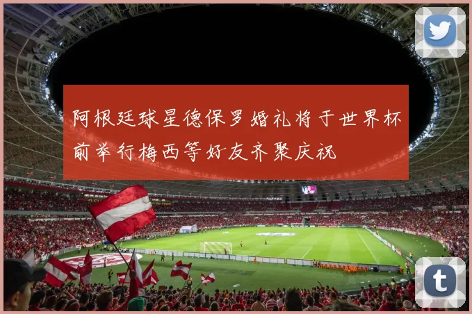 阿根廷球星德保罗婚礼将于世界杯前举行梅西等好友齐聚庆祝