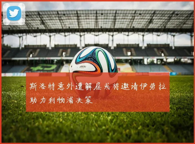 斯洛特意外遭解雇或将邀请伊劳拉助力利物浦决策