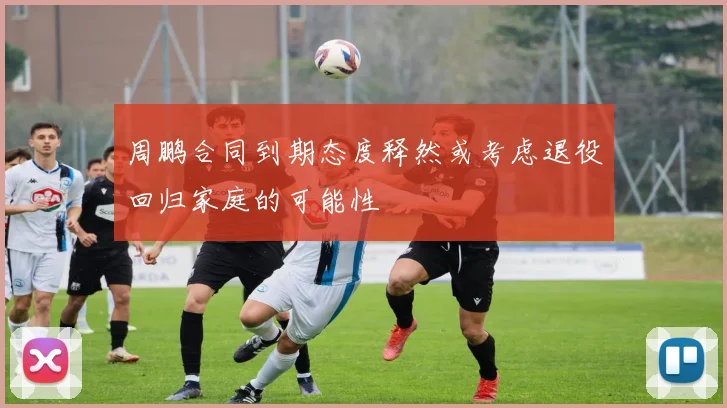 周鹏合同到期态度释然或考虑退役回归家庭的可能性