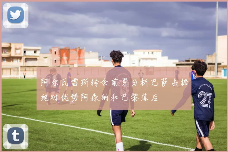 阿尔瓦雷斯转会前景分析巴萨占据绝对优势阿森纳和巴黎落后