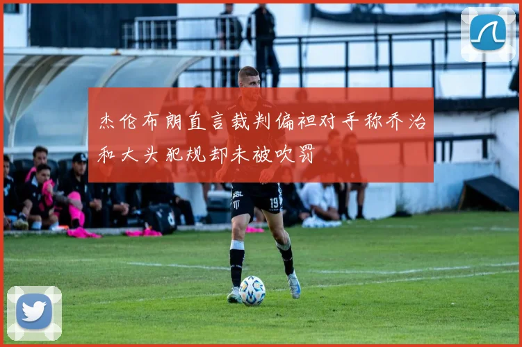 杰伦布朗直言裁判偏袒对手称乔治和大头犯规却未被吹罚