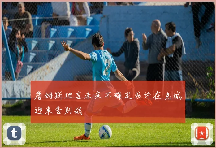 詹姆斯坦言未来不确定或许在克城迎来告别战