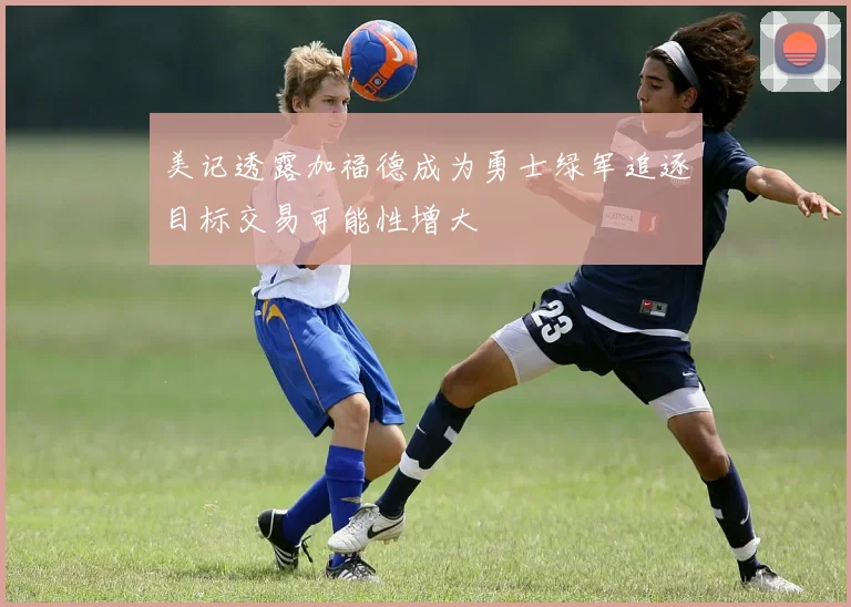 美记透露加福德成为勇士绿军追逐目标交易可能性增大