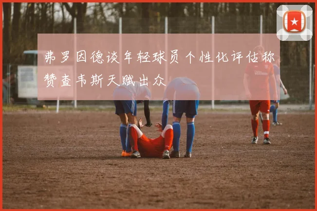 弗罗因德谈年轻球员个性化评估称赞查韦斯天赋出众