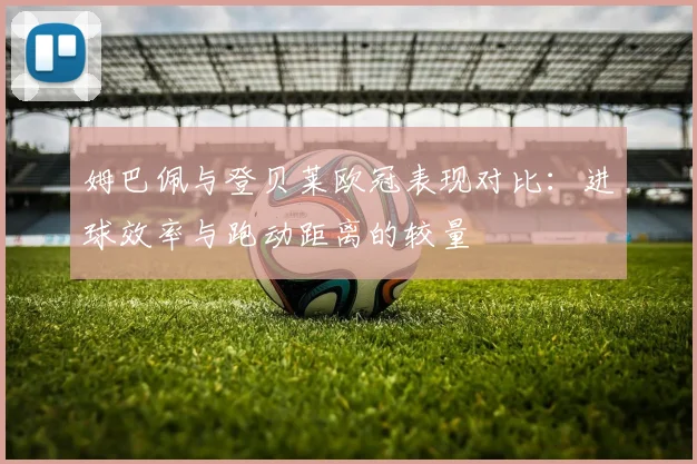 姆巴佩与登贝莱欧冠表现对比：进球效率与跑动距离的较量