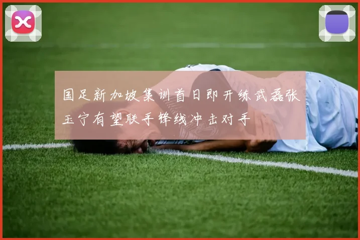 国足新加坡集训首日即开练武磊张玉宁有望联手锋线冲击对手