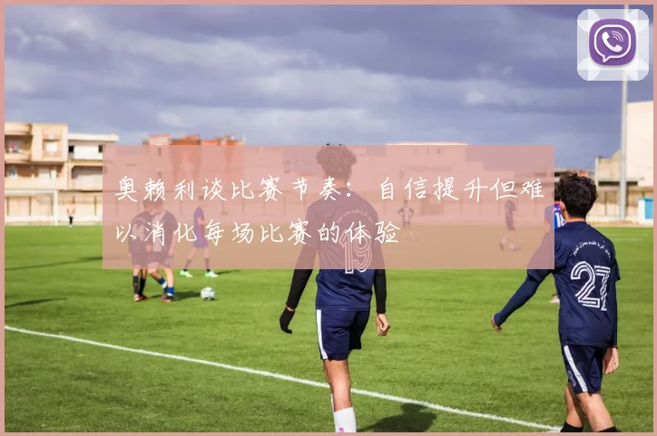 奥赖利谈比赛节奏：自信提升但难以消化每场比赛的体验